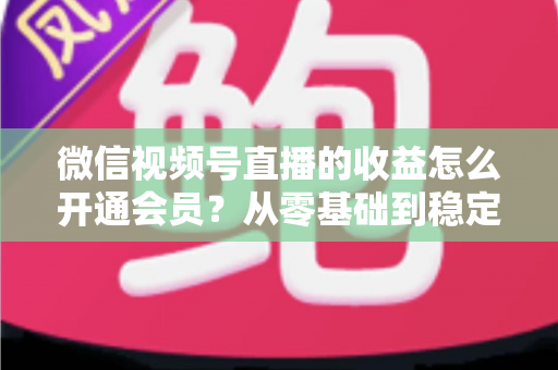 微信视频号直播的收益怎么开通会员？从零基础到稳定变现的全流程实操指南