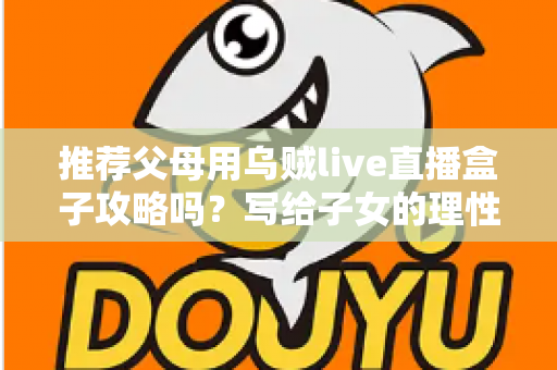 推荐父母用乌贼live直播盒子攻略吗？写给子女的理性分析与避坑指南