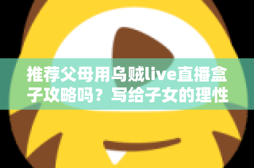 推荐父母用乌贼live直播盒子攻略吗？写给子女的理性分析与避坑指南
