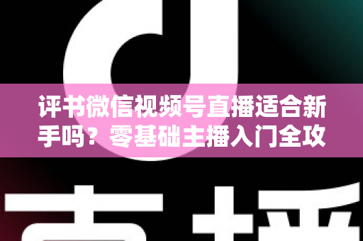 评书微信视频号直播适合新手吗？零基础主播入门全攻略与实操建议