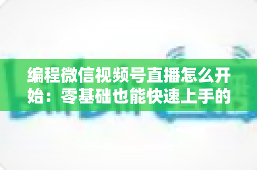 编程微信视频号直播怎么开始：零基础也能快速上手的开播全攻略