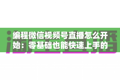 编程微信视频号直播怎么开始：零基础也能快速上手的开播全攻略