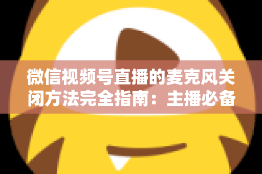 微信视频号直播的麦克风关闭方法完全指南：主播必备的声音管理技巧，让直播更从容、更专业