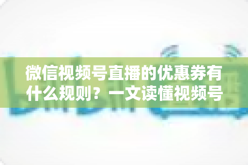 微信视频号直播的优惠券有什么规则?一文读懂视频号直播优惠券玩法与避坑指南 微信视频号直播的优惠券有什么规则?一文读懂视频号直播优惠券玩法与避坑指南