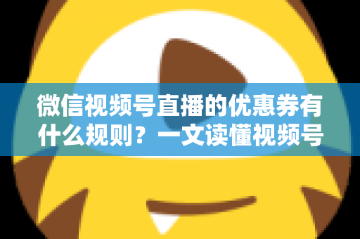 微信视频号直播的优惠券有什么规则？一文读懂视频号直播优惠券玩法与避坑指南