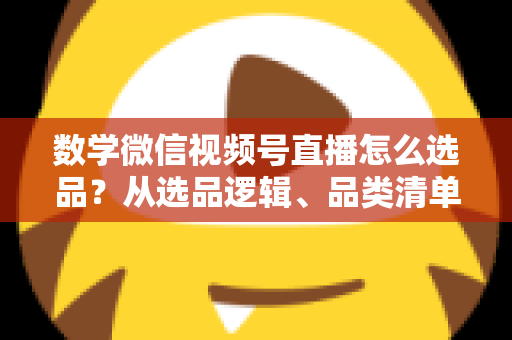 数学微信视频号直播怎么选品？从选品逻辑、品类清单到实战避坑的完整攻略