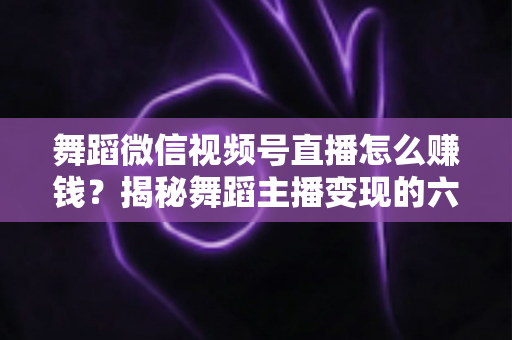 舞蹈微信视频号直播怎么赚钱？揭秘舞蹈主播变现的六大路径与实战运营指南