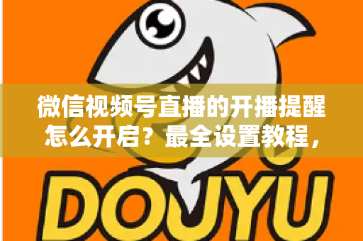 微信视频号直播的开播提醒怎么开启?最全设置教程,让你不再错过任何精彩直播 微信视频号直播的开播提醒怎么开启?最全设置教程,让你不再错过任何精彩直播