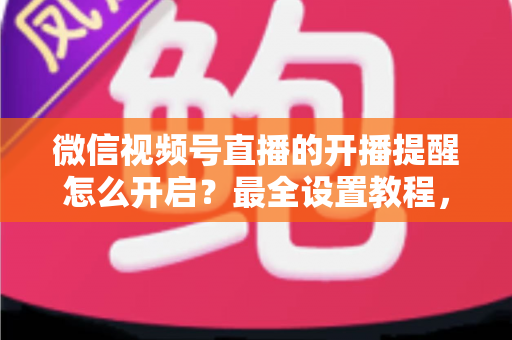微信视频号直播的开播提醒怎么开启？最全设置教程，让你不再错过任何精彩直播