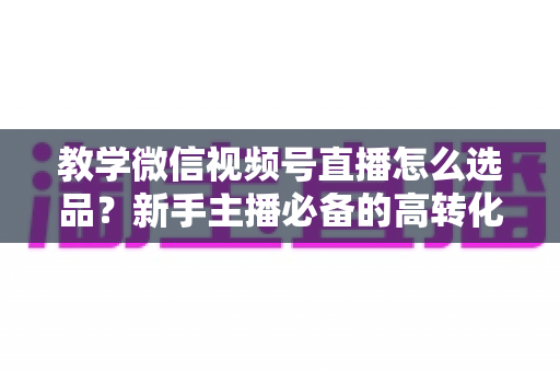 教学微信视频号直播怎么选品?新手主播必备的高转化选品实战全攻略 教学微信视频号直播怎么选品?新手主播必备的高转化选品实战全攻略
