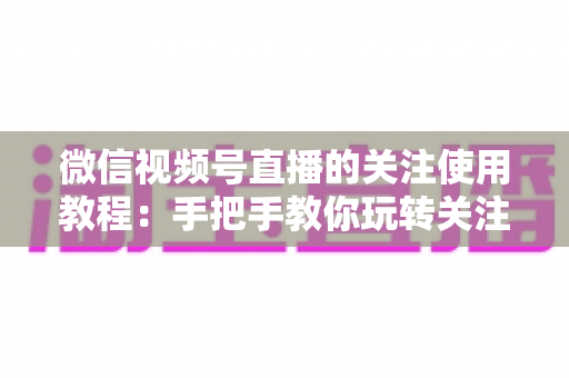微信视频号直播的关注使用教程:手把手教你玩转关注功能,不错过任何精彩直播 微信视频号直播的关注使用教程:手把手教你玩转关注功能,不错过任何精彩直播