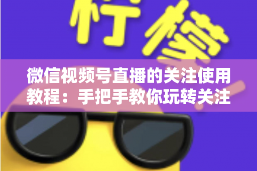 微信视频号直播的关注使用教程：手把手教你玩转关注功能，不错过任何精彩直播
