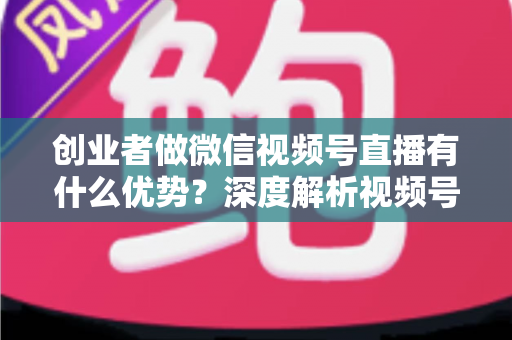 创业者做微信视频号直播有什么优势？深度解析视频号直播背后的流量红利与创业变现新机遇