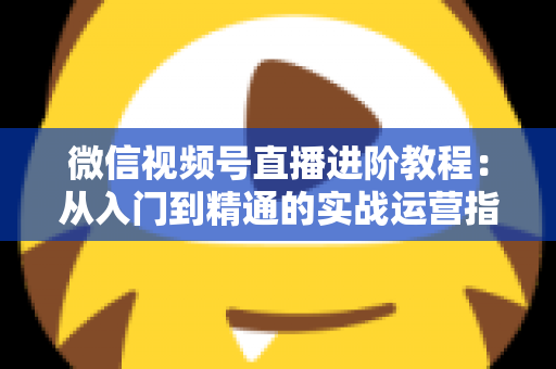 微信视频号直播进阶教程：从入门到精通的实战运营指南