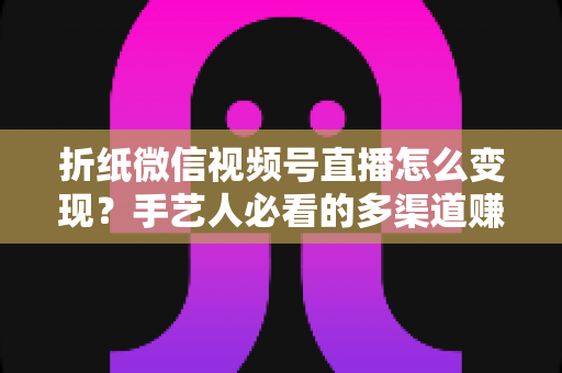 折纸微信视频号直播怎么变现？手艺人必看的多渠道赚钱实战指南