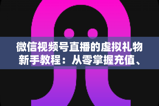 微信视频号直播的虚拟礼物新手教程：从零掌握充值、赠送与提现的全流程直播变现指南