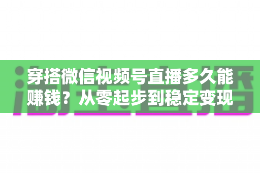 穿搭微信视频号直播多久能赚钱？从零起步到稳定变现的完整周期与实战攻略