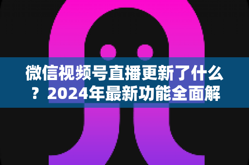 微信视频号直播更新了什么？2024年最新功能全面解读与运营实战指南