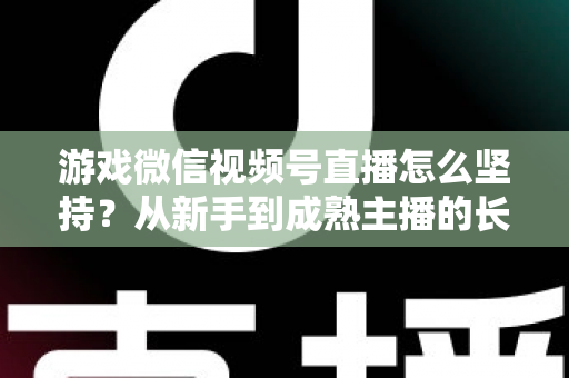 游戏微信视频号直播怎么坚持？从新手到成熟主播的长效运营全指南
