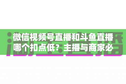 微信视频号直播和斗鱼直播哪个扣点低？主播与商家必看的平台抽成深度对比与变现指南