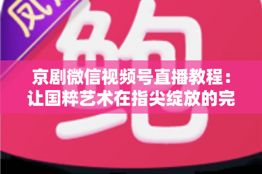 京剧微信视频号直播教程：让国粹艺术在指尖绽放的完整实战指南
