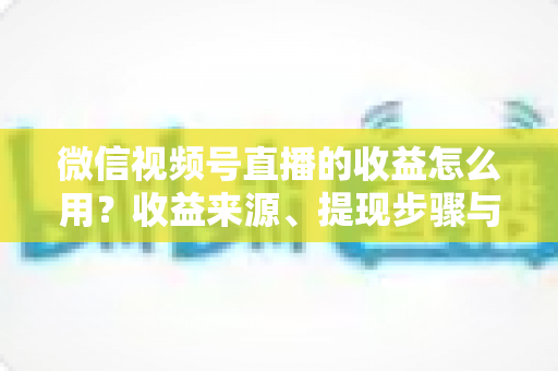 微信视频号直播的收益怎么用？收益来源、提现步骤与规划全指南