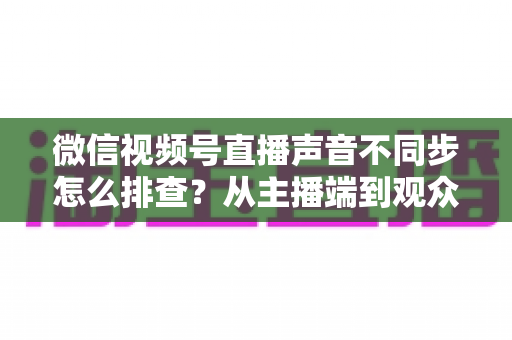 微信视频号直播声音不同步怎么排查?从主播端到观众端的全方位解决指南 微信视频号直播声音不同步怎么排查?从主播端到观众端的全方位解决指南