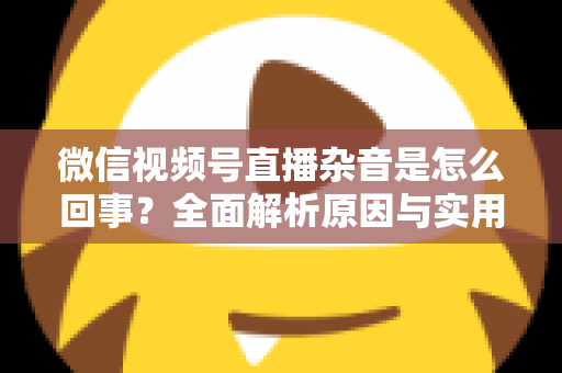 微信视频号直播杂音是怎么回事?全面解析原因与实用解决方案 微信视频号直播杂音是怎么回事?全面解析原因与实用解决方案