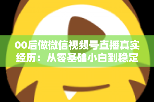 00后做微信视频号直播真实经历：从零基础小白到稳定开播的全程复盘与避坑指南