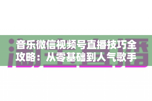 音乐微信视频号直播技巧全攻略:从零基础到人气歌手的实战秘籍 音乐微信视频号直播技巧全攻略:从零基础到人气歌手的实战秘籍
