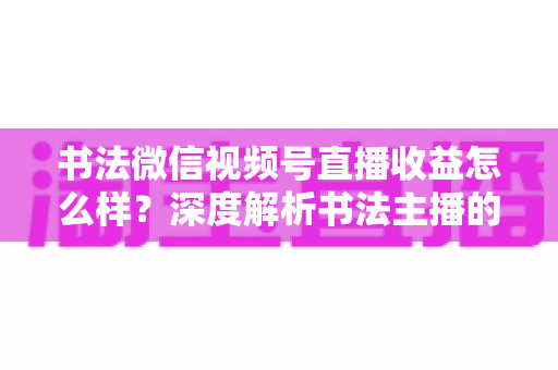 书法微信视频号直播收益怎么样？深度解析书法主播的真实收入水平与变现之道