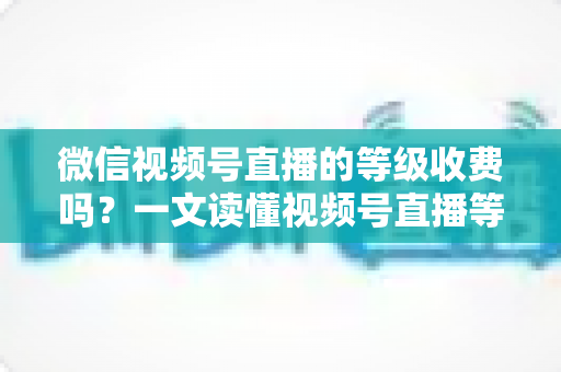 微信视频号直播的等级收费吗？一文读懂视频号直播等级制度与费用真相