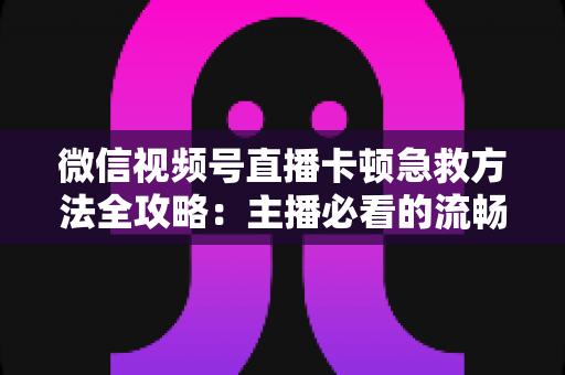 微信视频号直播卡顿急救方法全攻略：主播必看的流畅直播解决方案