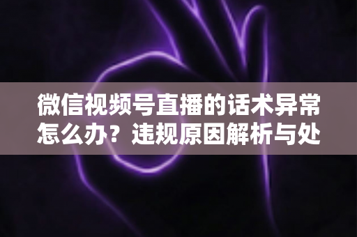 微信视频号直播的话术异常怎么办?违规原因解析与处理预防全指南 微信视频号直播的话术异常怎么办?违规原因解析与处理预防全指南