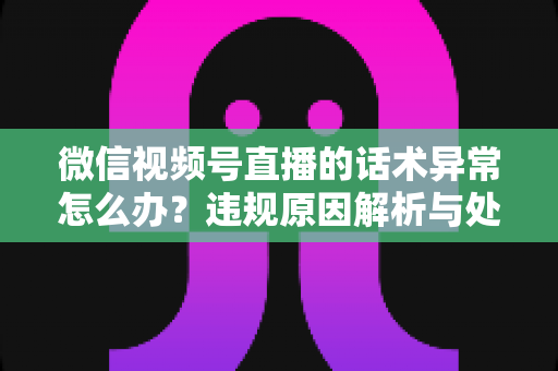 微信视频号直播的话术异常怎么办？违规原因解析与处理预防全指南