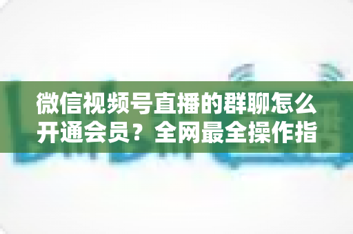 微信视频号直播的群聊怎么开通会员？全网最全操作指南与运营攻略