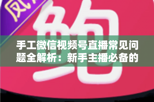 手工微信视频号直播常见问题全解析：新手主播必备的避坑与涨粉指南
