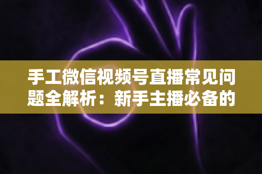 手工微信视频号直播常见问题全解析：新手主播必备的避坑与涨粉指南