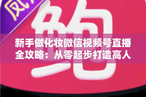 新手做化妆微信视频号直播全攻略：从零起步打造高人气美妆直播间的实用指南