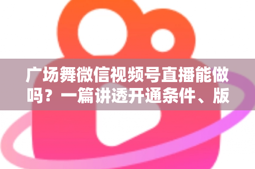 广场舞微信视频号直播能做吗?一篇讲透开通条件、版权风险与变现玩法的保姆级指南 广场舞微信视频号直播能做吗?一篇讲透开通条件、版权风险与变现玩法的保姆级指南