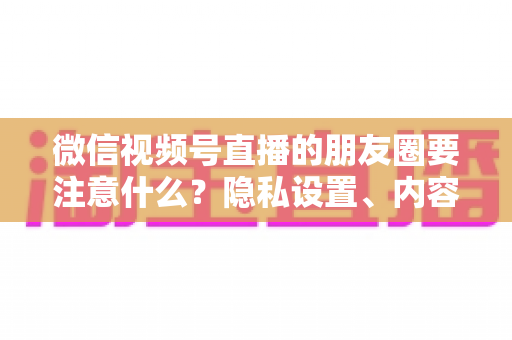 微信视频号直播的朋友圈要注意什么？隐私设置、内容合规与引流技巧全解析