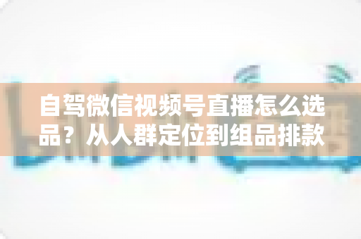 自驾微信视频号直播怎么选品？从人群定位到组品排款的保姆级实战指南