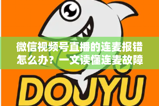微信视频号直播的连麦报错怎么办？一文读懂连麦故障排查与快速解决全攻略