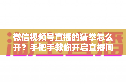微信视频号直播的猜拳怎么开？手把手教你开启直播间猜拳互动玩法，快速提升人气与互动率