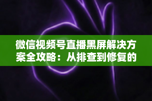微信视频号直播黑屏解决方案全攻略:从排查到修复的完整实用指南 微信视频号直播黑屏解决方案全攻略:从排查到修复的完整实用指南
