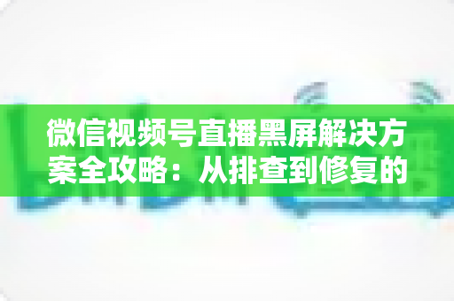 微信视频号直播黑屏解决方案全攻略:从排查到修复的完整实用指南 微信视频号直播黑屏解决方案全攻略:从排查到修复的完整实用指南