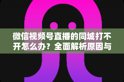微信视频号直播的同城打不开怎么办？全面解析原因与实用解决方案指南