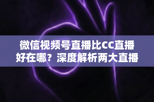 微信视频号直播比CC直播好在哪？深度解析两大直播平台的核心差异与变现优势