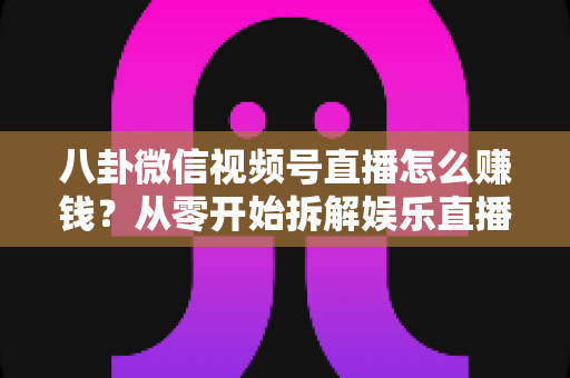 八卦微信视频号直播怎么赚钱？从零开始拆解娱乐直播的六大变现路径与实操指南