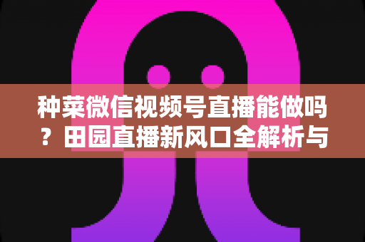 种菜微信视频号直播能做吗?田园直播新风口全解析与实操指南 种菜微信视频号直播能做吗?田园直播新风口全解析与实操指南